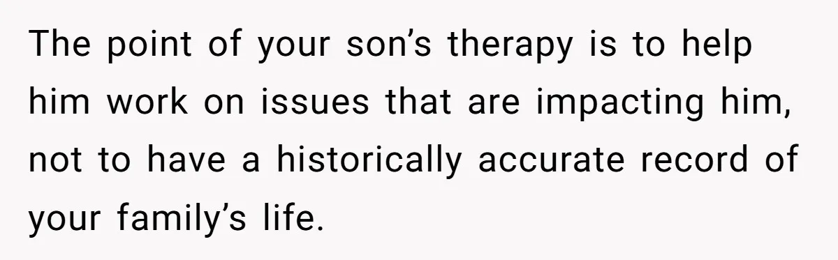 The point of your son’s therapy is to help him work on issues that are impacting him, not to have a historically accurate record of your family’s life.