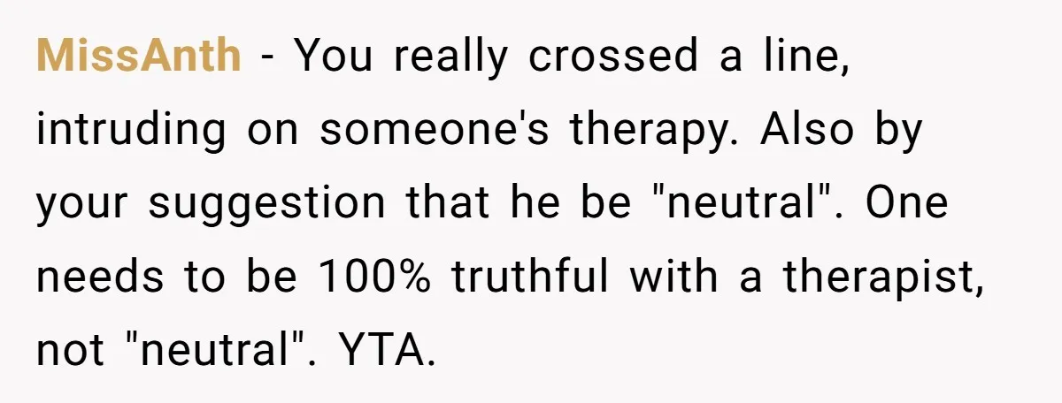 MissAnth − You really crossed a line, intruding on someone's therapy. Also by your suggestion that he be "neutral". One needs to be 100% truthful with a therapist, not "neutral"....