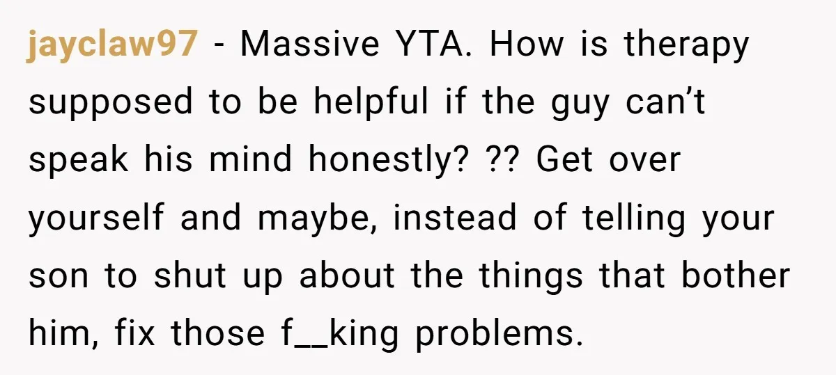 jayclaw97 − Massive YTA. How is therapy supposed to be helpful if the guy can’t speak his mind honestly? ?? Get over yourself and maybe, instead of telling your son...