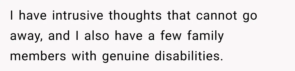 I have intrusive thoughts that cannot go away, and I also have a few family members with genuine disabilities.