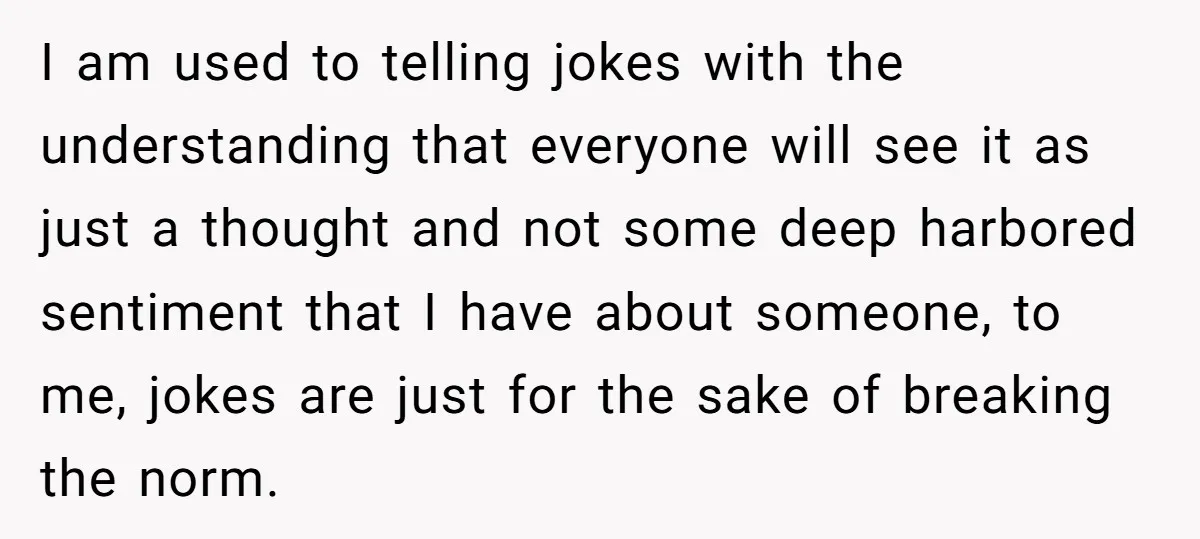 I am used to telling jokes with the understanding that everyone will see it as just a thought and not some deep harbored sentiment that I have about someone, to...