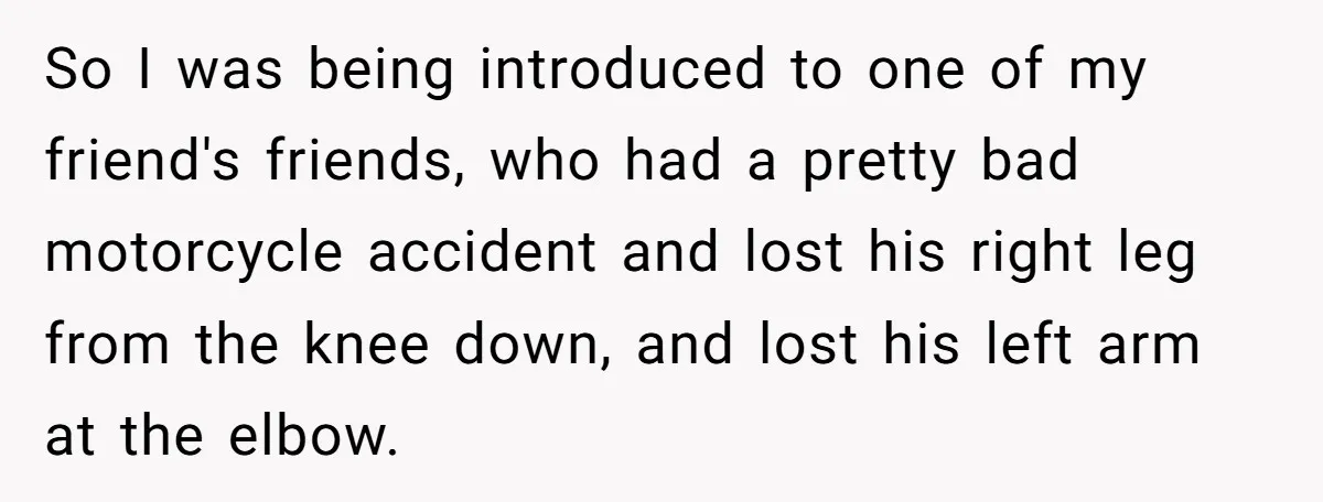 So I was being introduced to one of my friend's friends, who had a pretty bad motorcycle accident and lost his right leg from the knee down, and lost his...
