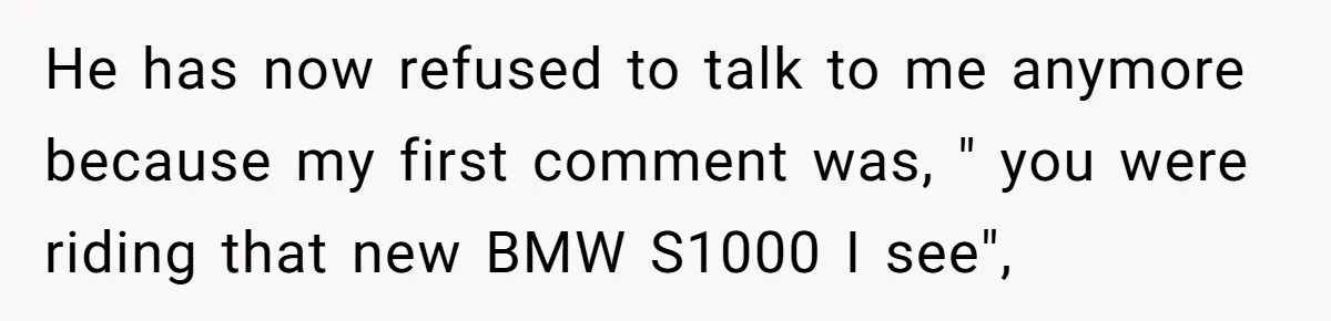 He has now refused to talk to me anymore because my first comment was, " you were riding that new BMW S1000 I see",