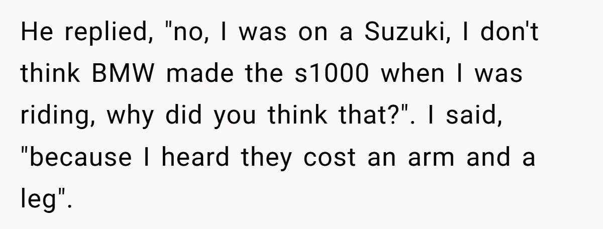 He replied, "no, I was on a Suzuki, I don't think BMW made the s1000 when I was riding, why did you think that?". I said, "because I heard they...