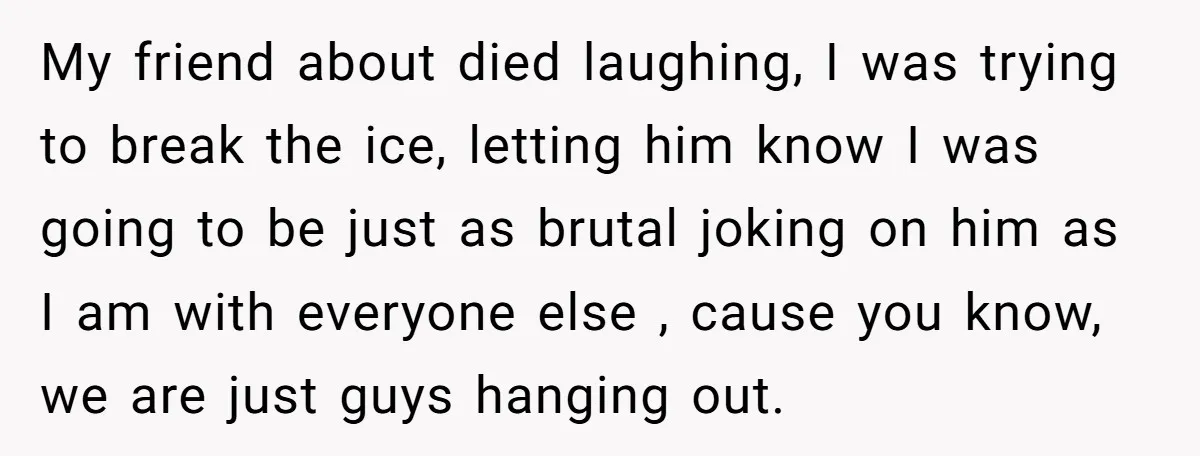My friend about died laughing, I was trying to break the ice, letting him know I was going to be just as brutal joking on him as I am with...