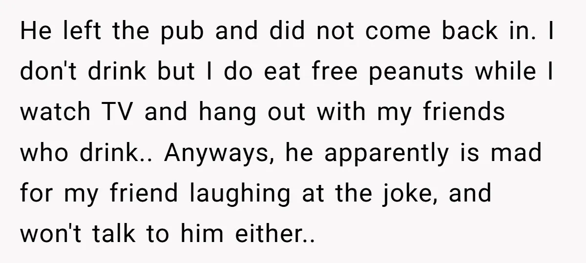 He left the pub and did not come back in. I don't drink but I do eat free peanuts while I watch TV and hang out with my friends who...