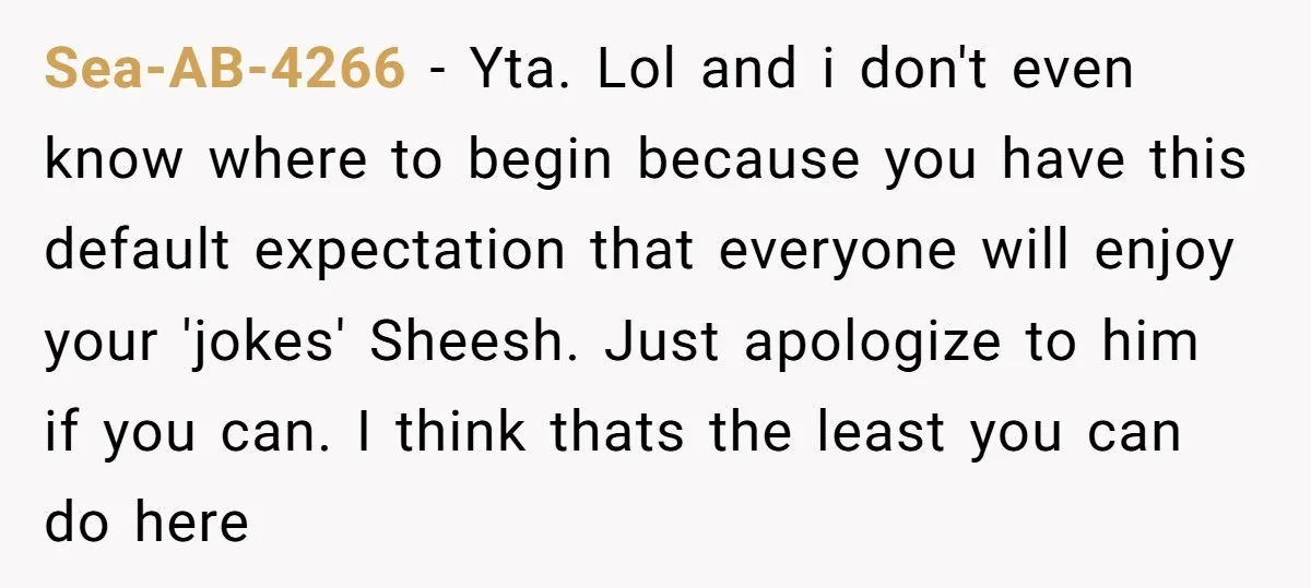 Sea-AB-4266 − Yta. Lol and i don't even know where to begin because you have this default expectation that everyone will enjoy your 'jokes' Sheesh. Just apologize to him if...