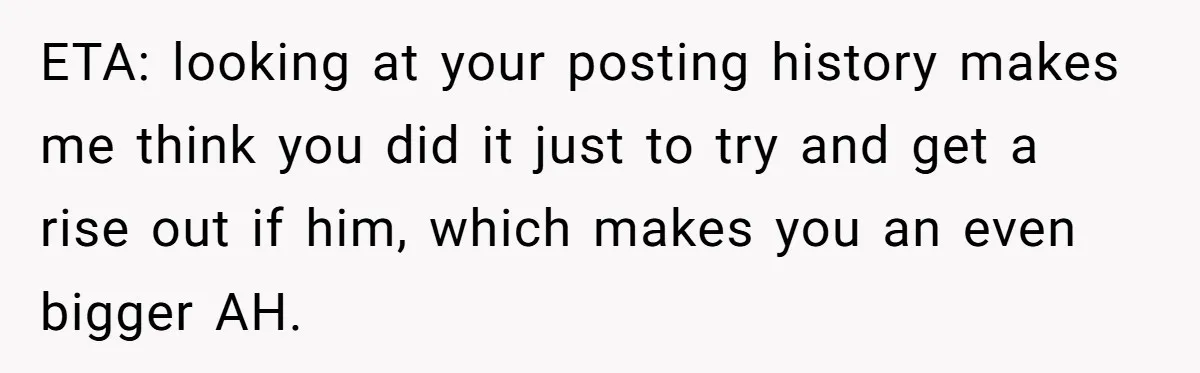 ETA: looking at your posting history makes me think you did it just to try and get a rise out if him, which makes you an even bigger AH.
