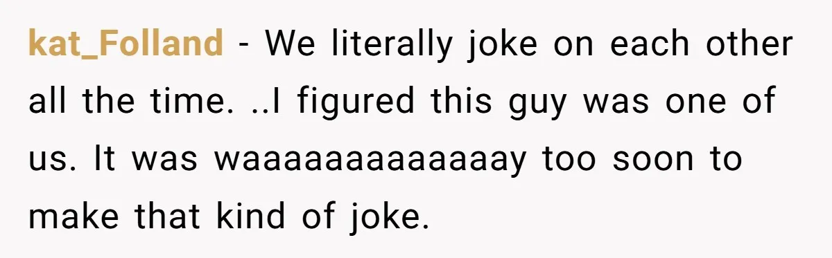 kat_Folland − We literally joke on each other all the time. ..I figured this guy was one of us. It was waaaaaaaaaaaaay too soon to make that kind of joke.