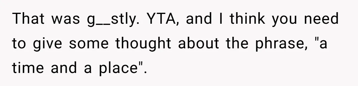 That was g__stly. YTA, and I think you need to give some thought about the phrase, "a time and a place".