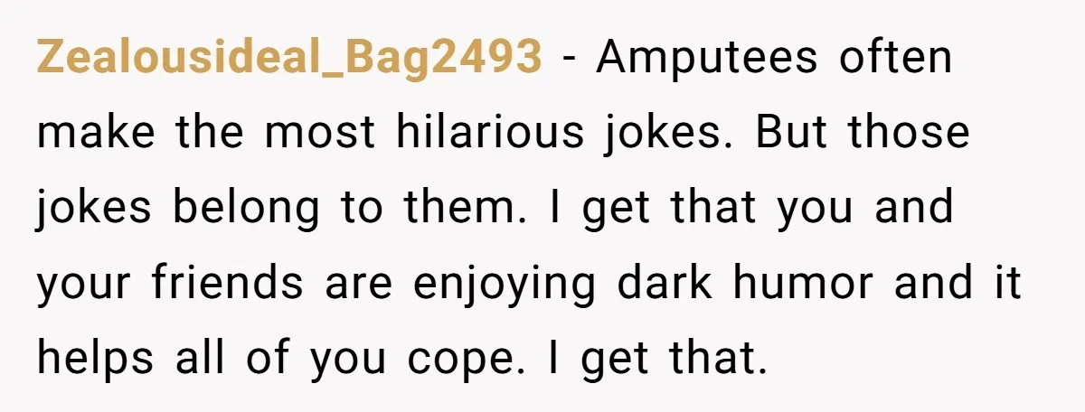 Zealousideal_Bag2493 − Amputees often make the most hilarious jokes. But those jokes belong to them. I get that you and your friends are enjoying dark humor and it helps all...