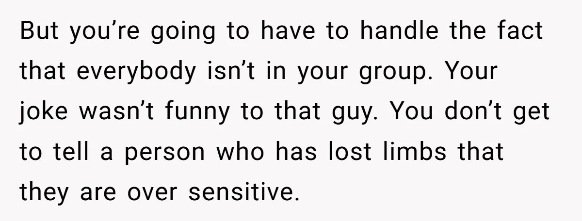 But you’re going to have to handle the fact that everybody isn’t in your group. Your joke wasn’t funny to that guy. You don’t get to tell a person who...