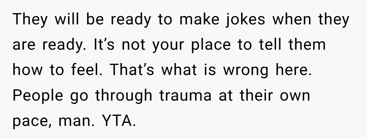 They will be ready to make jokes when they are ready. It’s not your place to tell them how to feel. That’s what is wrong here. People go through trauma...