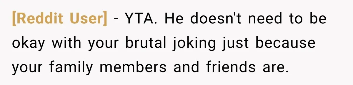 [Reddit User] − YTA. He doesn't need to be okay with your brutal joking just because your family members and friends are.
