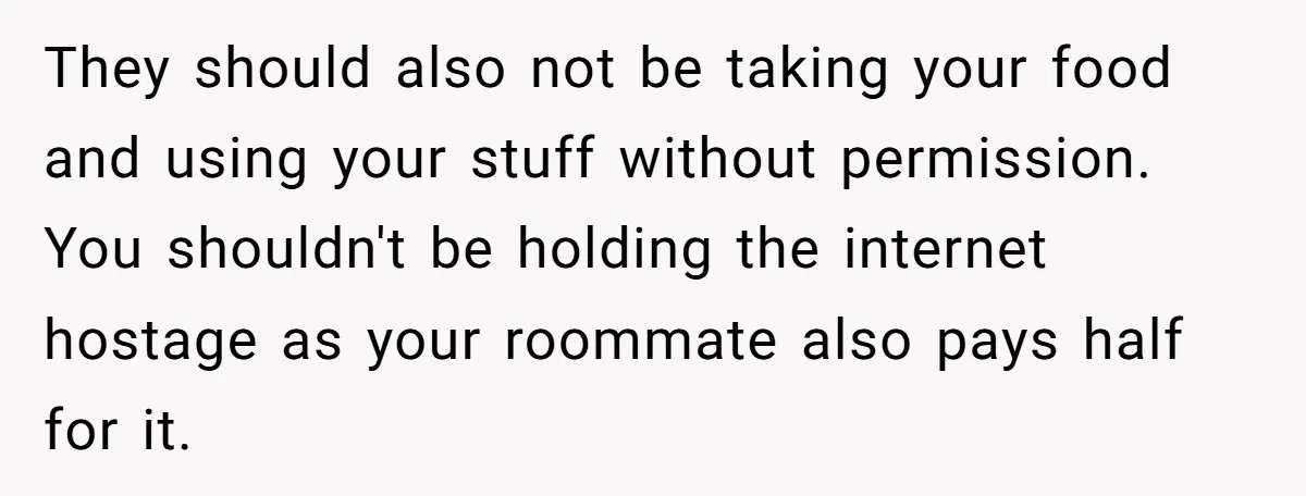 They should also not be taking your food and using your stuff without permission. You shouldn't be holding the internet hostage as your roommate also pays half for it.