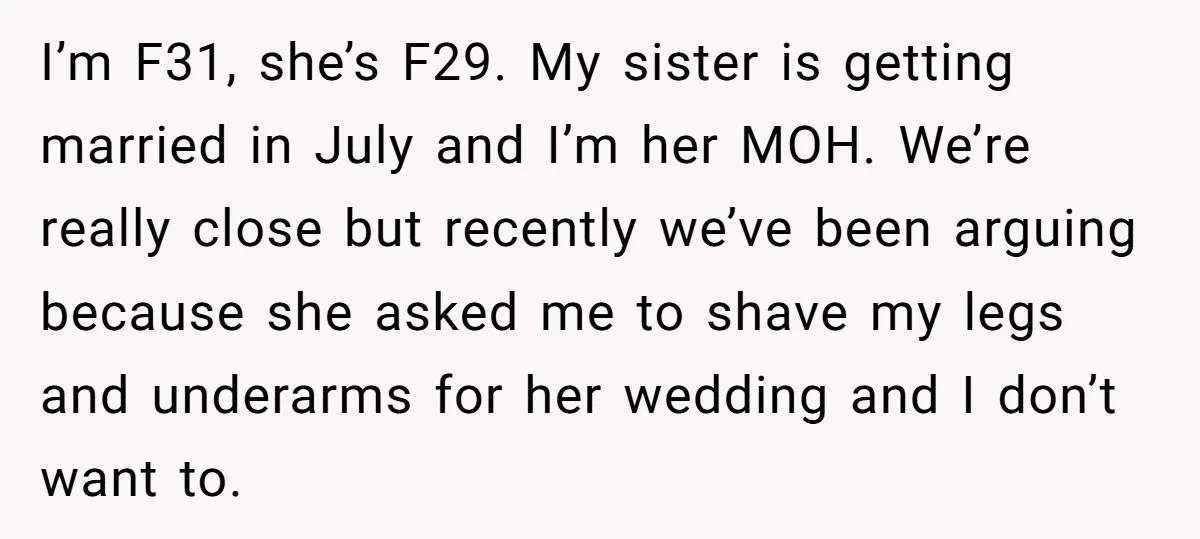 I’m F31, she’s F29. My sister is getting married in July and I’m her MOH. We’re really close but recently we’ve been arguing because she asked me to shave my...