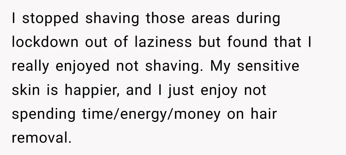 I stopped shaving those areas during lockdown out of laziness but found that I really enjoyed not shaving. My sensitive skin is happier, and I just enjoy not spending time/energy/money...