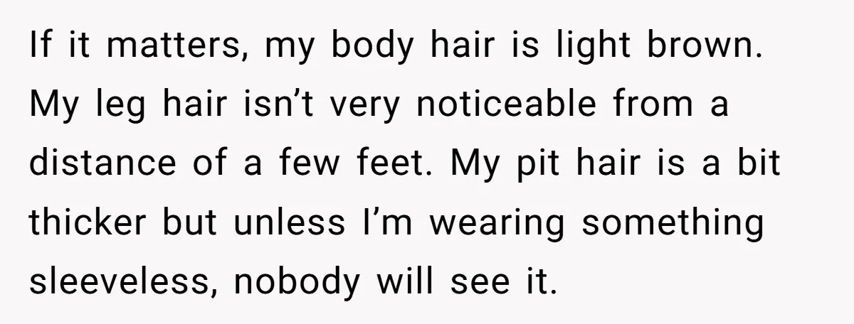If it matters, my body hair is light brown. My leg hair isn’t very noticeable from a distance of a few feet. My pit hair is a bit thicker but...