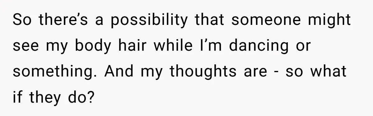 So there’s a possibility that someone might see my body hair while I’m dancing or something. And my thoughts are - so what if they do?