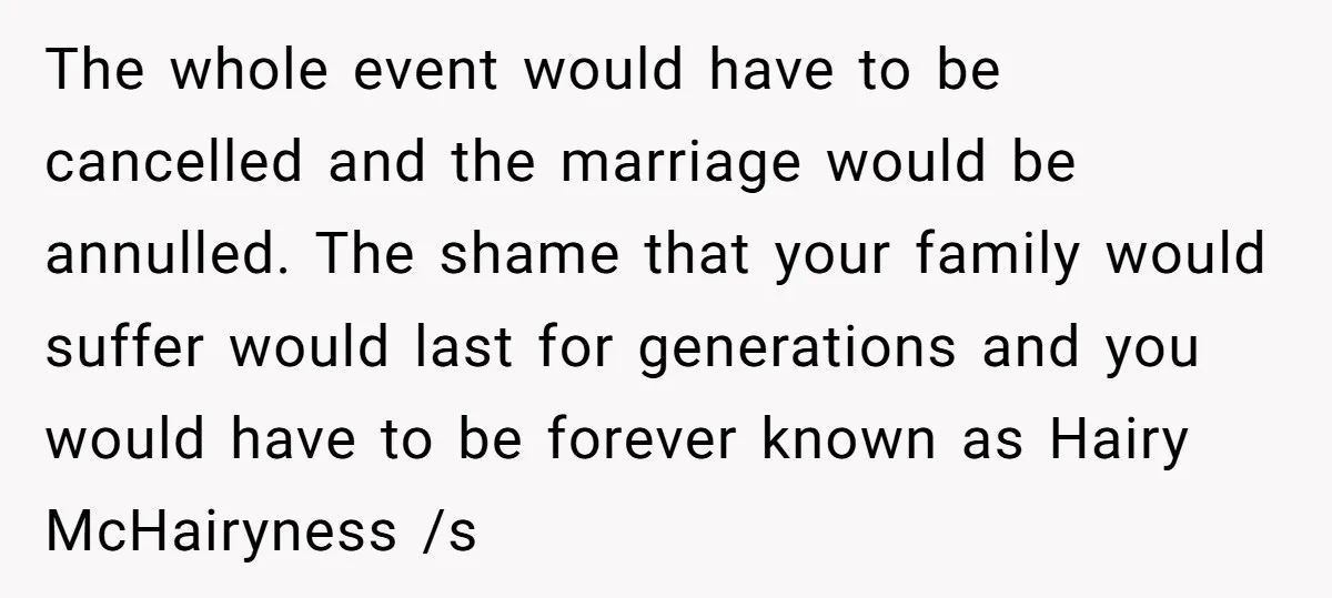 The whole event would have to be cancelled and the marriage would be annulled. The shame that your family would suffer would last for generations and you would have to...