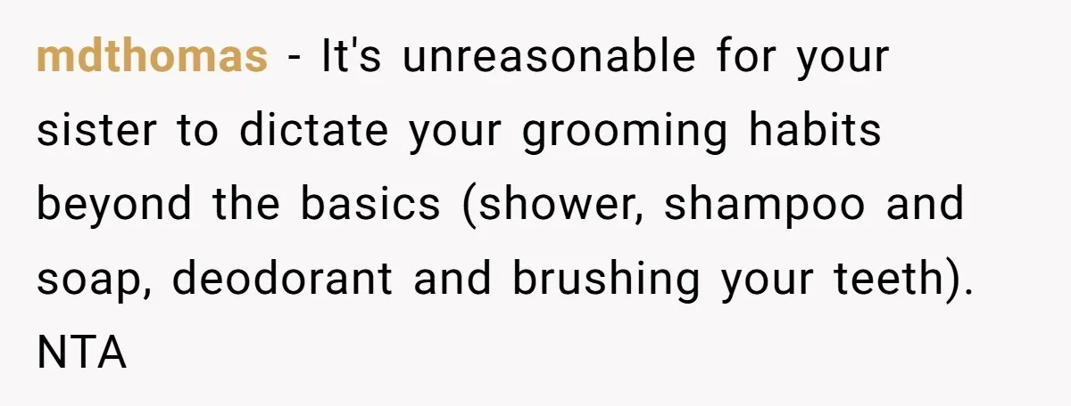 mdthomas − It's unreasonable for your sister to dictate your grooming habits beyond the basics (shower, shampoo and soap, deodorant and brushing your teeth). NTA