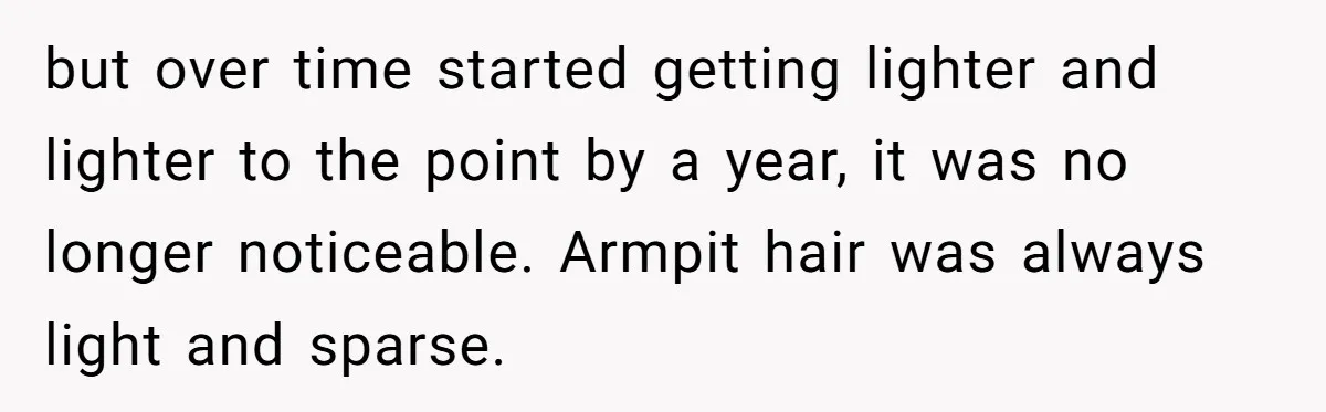 but over time started getting lighter and lighter to the point by a year, it was no longer noticeable. Armpit hair was always light and sparse.