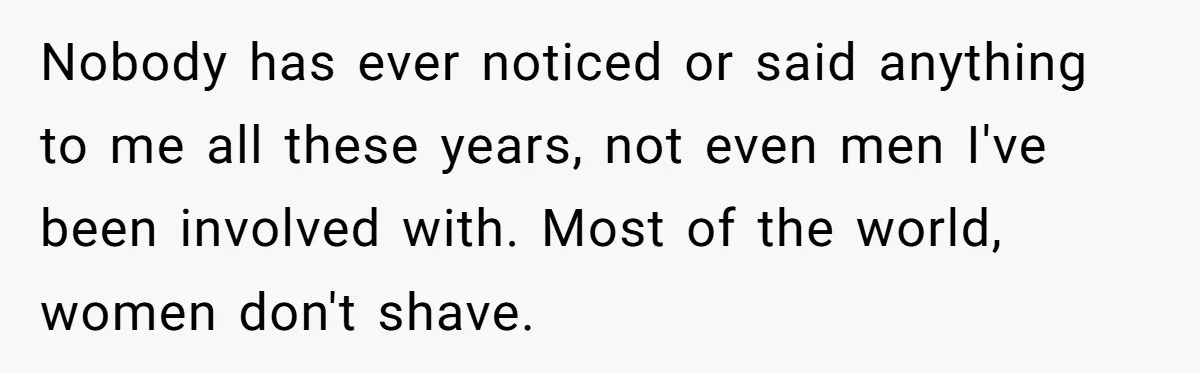 Nobody has ever noticed or said anything to me all these years, not even men I've been involved with. Most of the world, women don't shave.