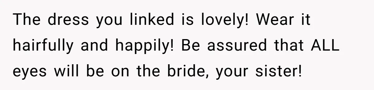 The dress you linked is lovely! Wear it hairfully and happily! Be assured that ALL eyes will be on the bride, your sister!