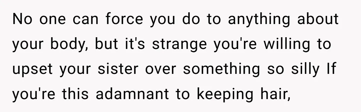 No one can force you do to anything about your body, but it's strange you're willing to upset your sister over something so silly If you're this adamnant to keeping...