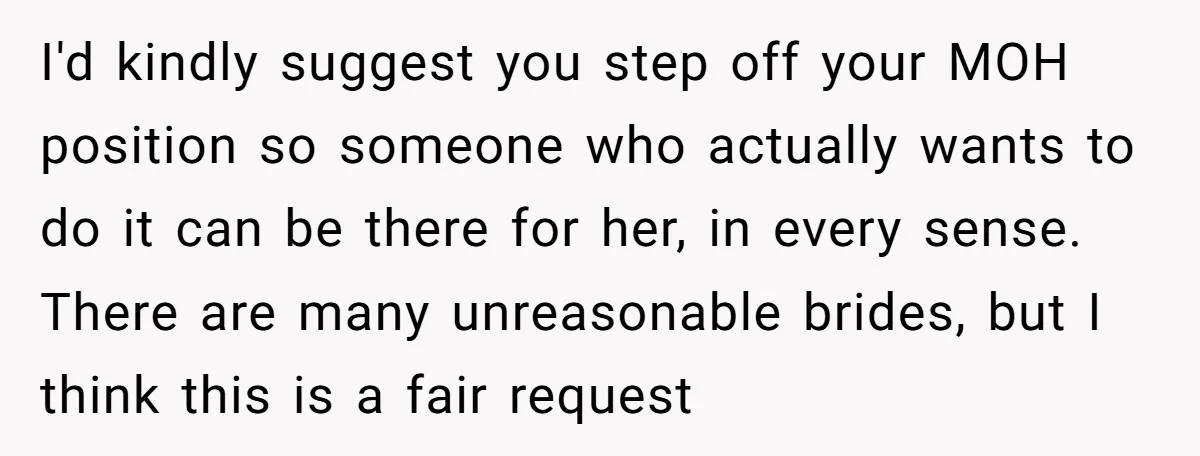 I'd kindly suggest you step off your MOH position so someone who actually wants to do it can be there for her, in every sense. There are many unreasonable brides,...