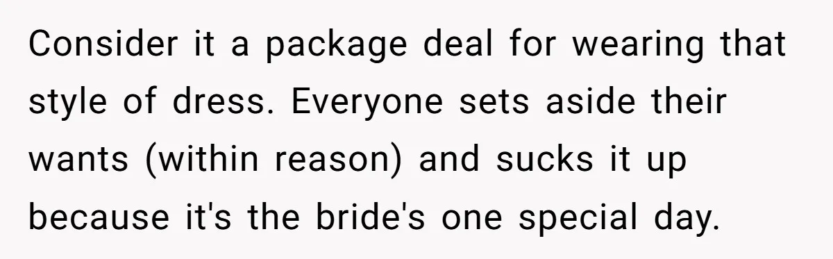 Consider it a package deal for wearing that style of dress. Everyone sets aside their wants (within reason) and sucks it up because it's the bride's one special day.