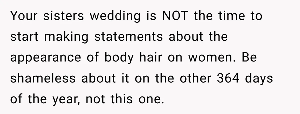 Your sisters wedding is NOT the time to start making statements about the appearance of body hair on women. Be shameless about it on the other 364 days of the...