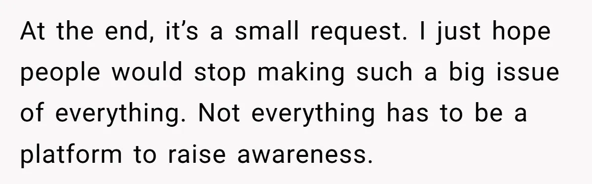 At the end, it’s a small request. I just hope people would stop making such a big issue of everything. Not everything has to be a platform to raise awareness.