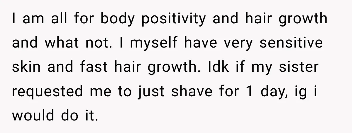 I am all for body positivity and hair growth and what not. I myself have very sensitive skin and fast hair growth. Idk if my sister requested me to just...