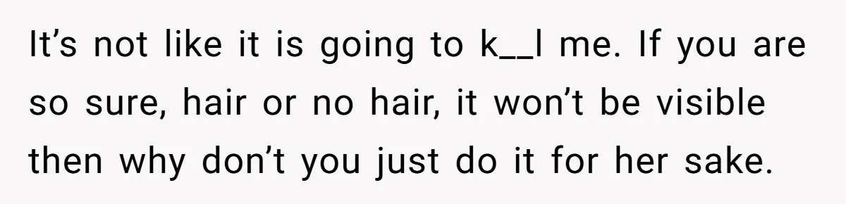 It’s not like it is going to k__l me. If you are so sure, hair or no hair, it won’t be visible then why don’t you just do it for...