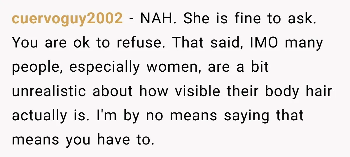 cuervoguy2002 − NAH. She is fine to ask. You are ok to refuse. That said, IMO many people, especially women, are a bit unrealistic about how visible their body hair...