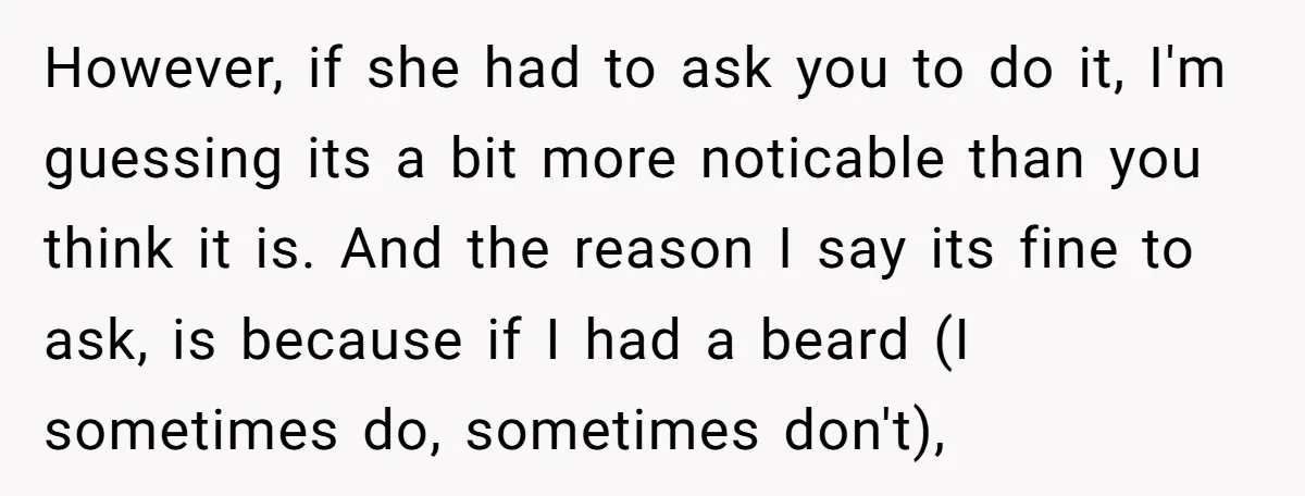 However, if she had to ask you to do it, I'm guessing its a bit more noticable than you think it is. And the reason I say its fine to...