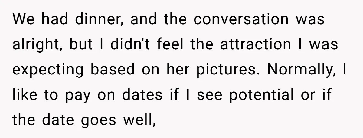 We had dinner, and the conversation was alright, but I didn't feel the attraction I was expecting based on her pictures. Normally, I like to pay on dates if I...