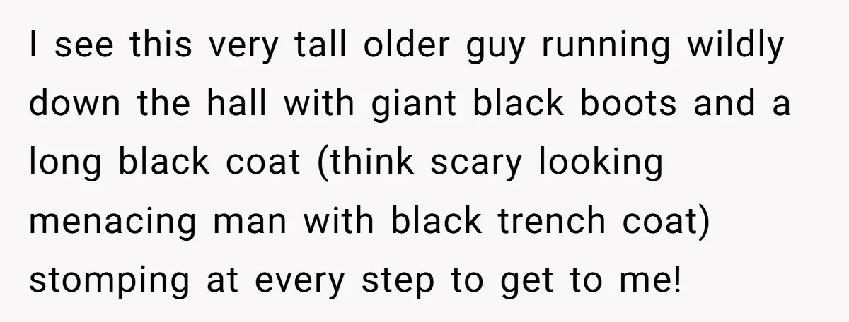 I see this very tall older guy running wildly down the hall with giant black boots and a long black coat (think scary looking menacing man with black trench coat)...