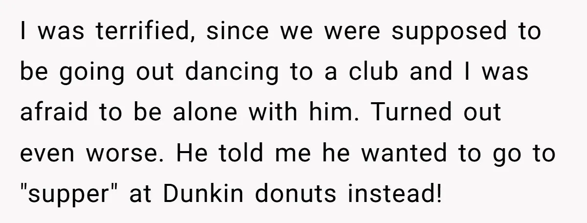 I was terrified, since we were supposed to be going out dancing to a club and I was afraid to be alone with him. Turned out even worse. He told...