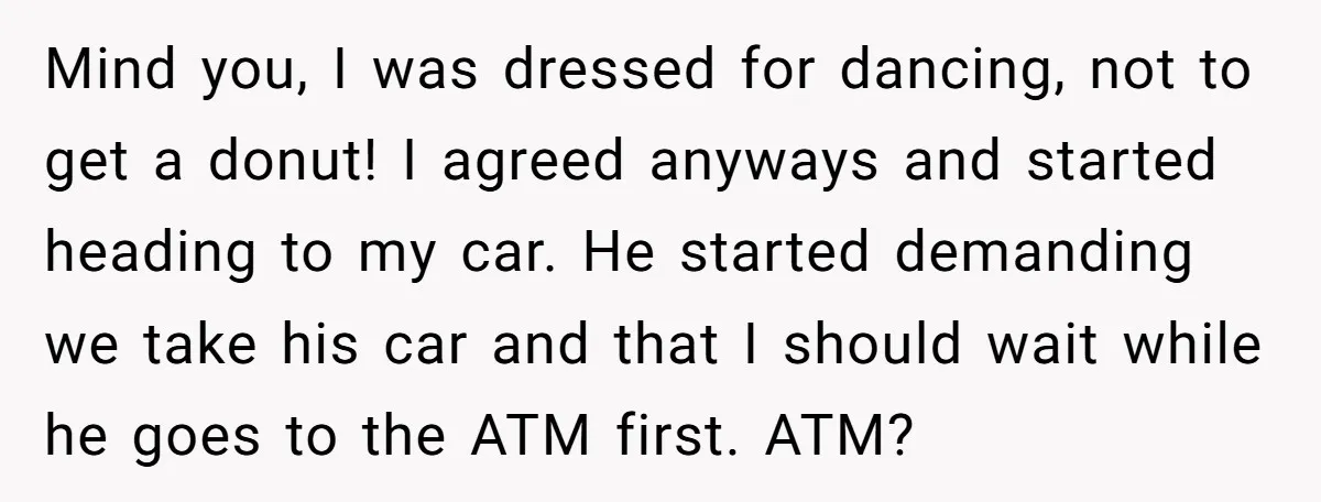 Mind you, I was dressed for dancing, not to get a donut! I agreed anyways and started heading to my car. He started demanding we take his car and that...