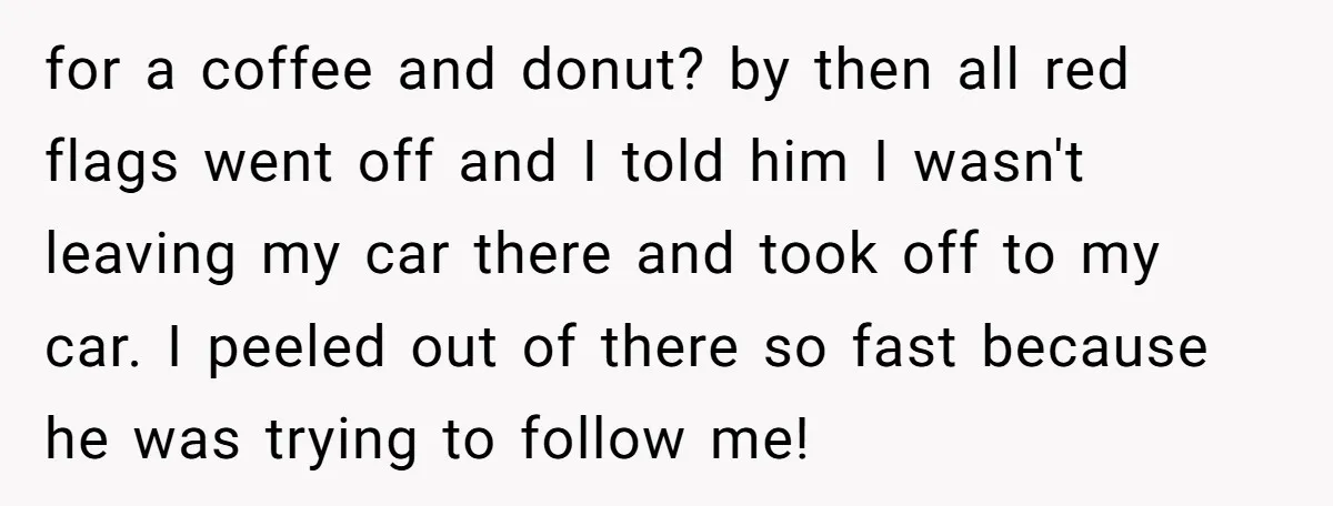 for a coffee and donut? by then all red flags went off and I told him I wasn't leaving my car there and took off to my car. I peeled...