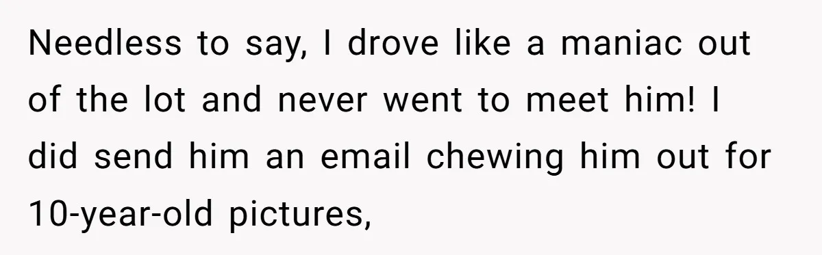Needless to say, I drove like a maniac out of the lot and never went to meet him! I did send him an email chewing him out for 10-year-old pictures,
