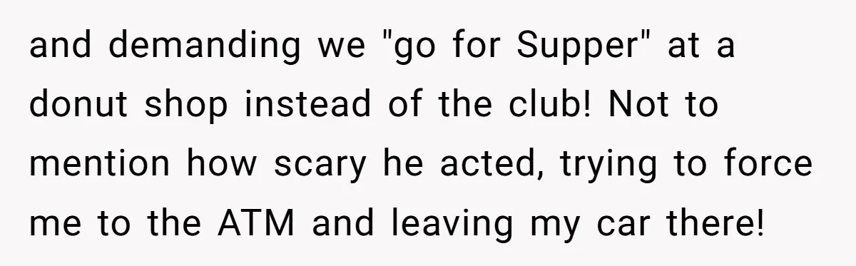 and demanding we "go for Supper" at a donut shop instead of the club! Not to mention how scary he acted, trying to force me to the ATM and leaving...