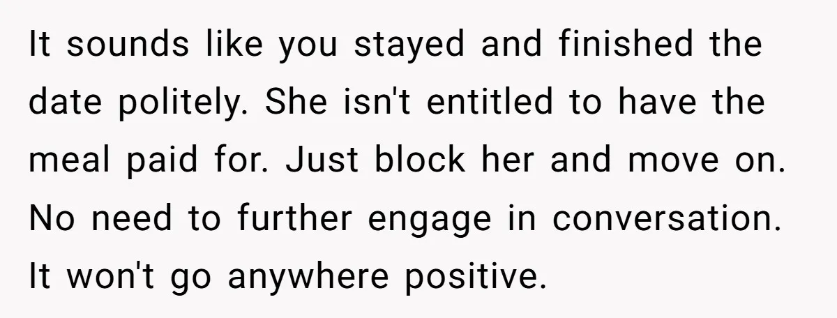 It sounds like you stayed and finished the date politely. She isn't entitled to have the meal paid for. Just block her and move on. No need to further engage...