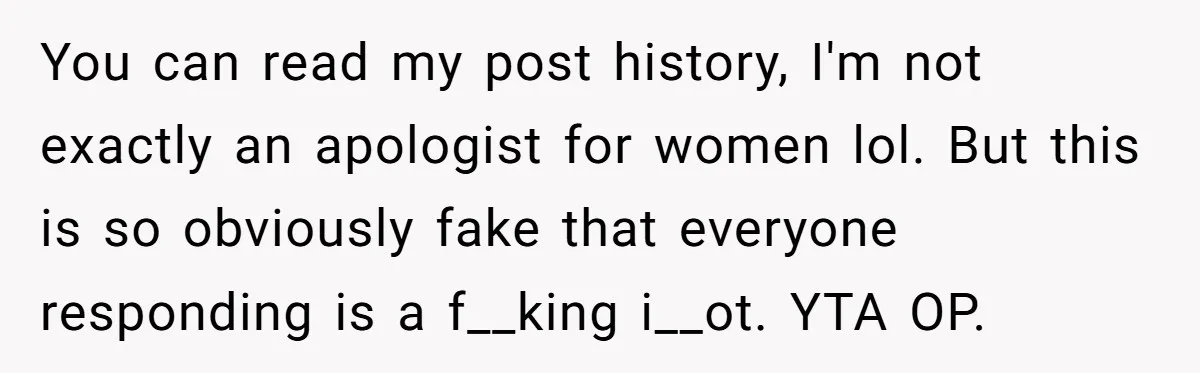 You can read my post history, I'm not exactly an apologist for women lol. But this is so obviously fake that everyone responding is a f__king i__ot. YTA OP.