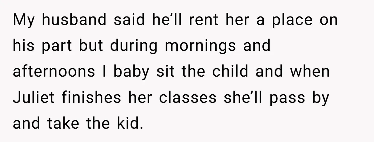 My husband said he’ll rent her a place on his part but during mornings and afternoons I baby sit the child and when Juliet finishes her classes she’ll pass by...