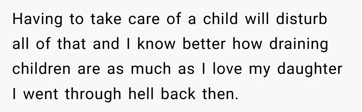 Having to take care of a child will disturb all of that and I know better how draining children are as much as I love my daughter I went through...