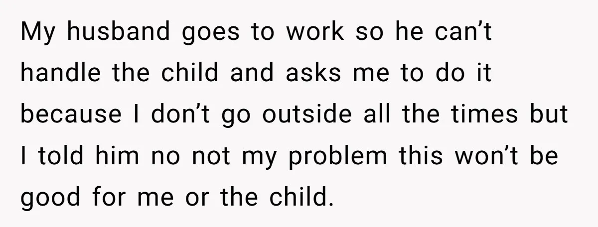 My husband goes to work so he can’t handle the child and asks me to do it because I don’t go outside all the times but I told him no...