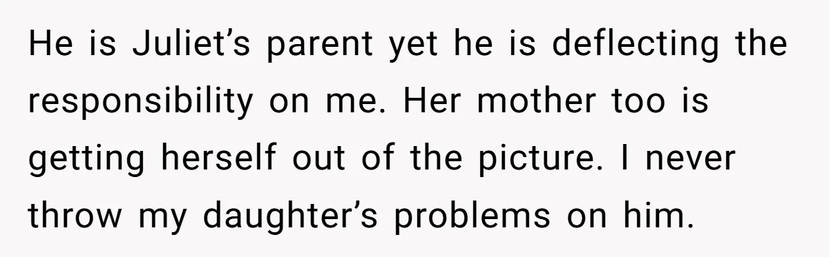 He is Juliet’s parent yet he is deflecting the responsibility on me. Her mother too is getting herself out of the picture. I never throw my daughter’s problems on him.